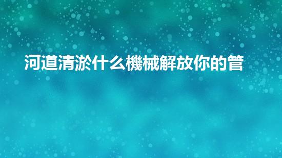 河道清淤什么機械解放你的管道：提升家居生活質(zhì)量的秘訣？